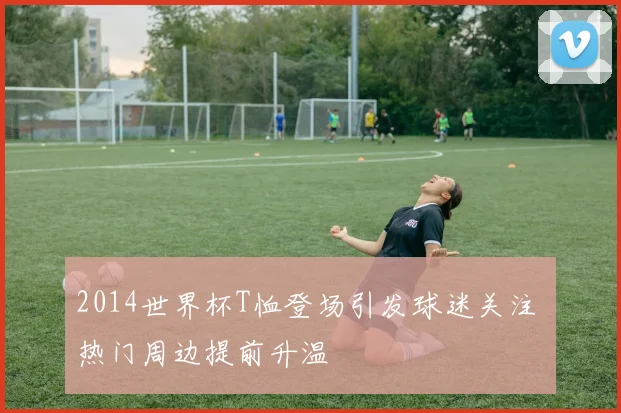 2014世界杯T恤登场引发球迷关注 热门周边提前升温