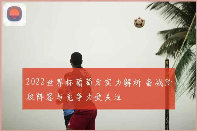 2022世界杯葡萄牙实力解析 备战阶段阵容与竞争力受关注