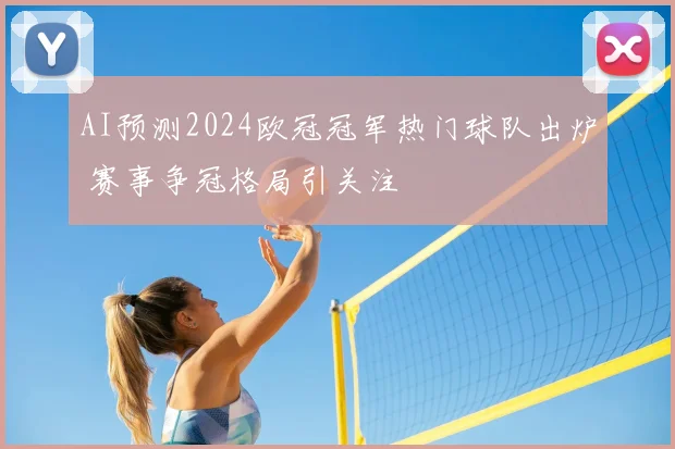 AI预测2024欧冠冠军热门球队出炉 赛事争冠格局引关注