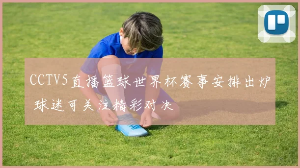 CCTV5直播篮球世界杯赛事安排出炉 球迷可关注精彩对决